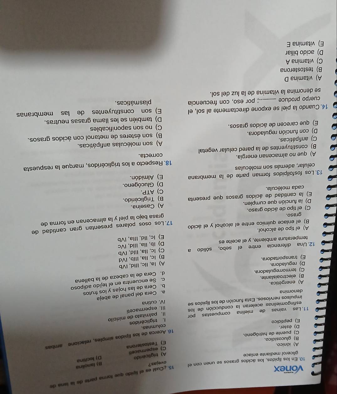 vonex
15. ¿Cuál es el lípido que forma parte de la lana de
10. En los lípidos, los ácidos grasos se unen con el
ovejas?
glicerol mediante enlace
A) triglicérido B) lanolina
C) espermaceti D) lecitina
A) iónico.
E) Testosterona
16. Acerca de los lípidos simples, relacione ambas
B) glucosidico.
C) puente de hidrógeno.
D) éster.
E) peptídico
11. Las vainas de mielina compuestas por I. triglicéridos columnas.
I. palmitato de miricilo
esfingomielinas aceleran la conducción de los
III. espermaceti
impulsos nerviosos. Esta función de los lípidos se IV. cutina
denomina
a. Cera del panal de abeja
b. Cera de las hojas y los frutos
c. Se encuentra en el tejido adiposo
A) energética.
d. Cera de la cabeza de la ballena
B) electroaislante.
C) termorreguladora.
D) reguladora.
A) la, IIc, IIld, IVb
E) transportadora.
C) Ic, Ila, IIld, IVb
12. Una diferencia entre el sebo, sólido a B) Ic, Ila, Illb, IVd
D) Ib, IIa, IIld, IVc
temperatura ambiente, y el aceite es
A) el tipo de alcohol. E) Ic, IId, Illa, IVb
17. Los osos polares presentan gran cantidad de
B) el enlace químico entre el alcohol y el ácido
graso.
grasa bajo la piel y la almacenan en forma de
C) el tipo de ácido graso.
D) la función que cumplen. A) Caseína.
E) la cantidad de ácidos grasos que presenta B) Triglicérido.
cada molécula. C) ATP.
D) Glucógeno.
13. Los fosfolípidos forman parte de la membrana E) Almidón.
celular, además son moléculas
A) que no almacenan energía. 18. Respecto a los triglicéridos, marque la respuesta
correcta.
B) constituyentes de la pared celular vegetal
C) anfipáticas. A) son moléculas anfipáticas.
D) con función reguladora. B) son ésteres de metanol con ácidos grasos.
E) que carecen de ácidos grasos. C) no son saponificables
D) también se les llama grasas neutras.
14. Cuando la piel se expone directamente al sol, el E) son constituyentes de las membranas
cuerpo produce _.; por eso, con frecuencia plasmáticas.
se denomina la vitamina de la luz del sol.
A) vitamina D
B) testosterona
C) vitamina A
D) acido biliar
E) vitamina E