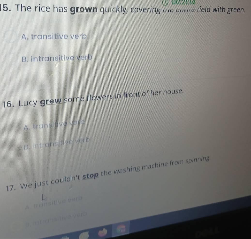 00:21:14
15. The rice has grown quickly, covering the entire field with green.
A. transitive verb
B. intransitive verb
16. Lucy grew some flowers in front of her house.
A. transitive verb
B. intransitive verb
17. We just couldn't stop the washing machine from spinning
A. transitive verb
B . Itive vorb