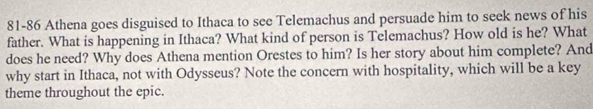 81-86 Athena goes disguised to Ithaca to see Telemachus and persuade him to seek news of his 
father. What is happening in Ithaca? What kind of person is Telemachus? How old is he? What 
does he need? Why does Athena mention Orestes to him? Is her story about him complete? And 
why start in Ithaca, not with Odysseus? Note the concern with hospitality, which will be a key 
theme throughout the epic.