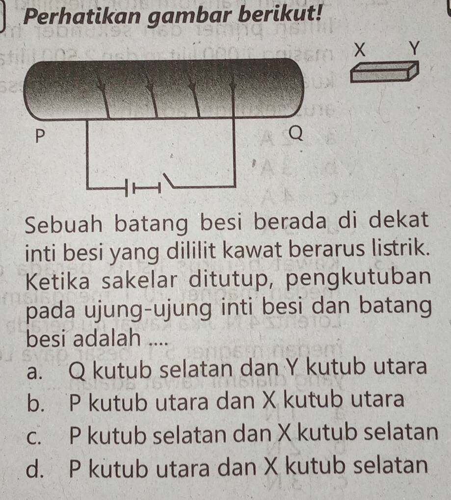 Perhatikan gambar berikut!
Y
Sebuah batang besi berada di dekat
inti besi yang dililit kawat berarus listrik.
Ketika sakelar ditutup, pengkutuban
pada ujung-ujung inti besi dan batang
besi adalah ....
a. Q kutub selatan dan Y kutub utara
b. P kutub utara dan X kutub utara
c. P kutub selatan dan X kutub selatan
d. P kutub utara dan X kutub selatan