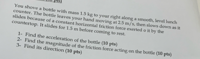 You shove a bottle with mass 1.5 kg to your right along a smooth, level lunch 
counter. The bottle leaves your hand moving at 2.5 m/s, then slows down as it 
slides because of a constant horizontal friction force exerted o it by the 
countertop. It slides for 1.5 m before coming to rest. 
1- Find the acceleration of the bottle (10 pts) 
2- Find the magnitude of the friction force acting on the bottle (10 pts) 
3- Find its direction (10 pts)