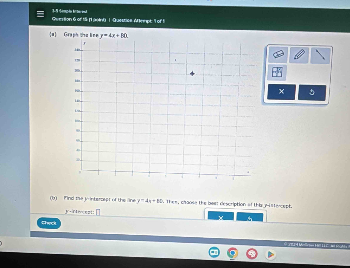 3-5 Simple Interest
Question 6 of 15 (1 point) | Question Attempt: 1 of 1
(a) Graph the line 
×
(b) Find the y-intercept of the line y=4x+80. Then, choose the best description of this y-intercept.
y-intercept:
5
Check
O 2024 McGraw Hill LLC. All Rights I