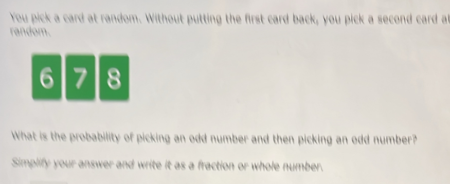 You pick a card at random. Without putting the first card back, you pick a second card a 
random.
6 8
What is the probability of picking an odd number and then picking an odd number? 
Simplify your answer and write it as a fraction or whole number.