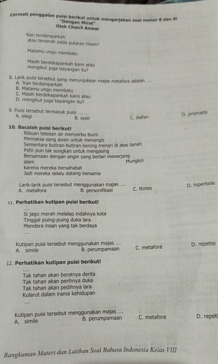 Cermati penggalan puisi berikut untuk mengerjakan soal nomor 8 dan 9!
"Dengan Mirat"
Oleh Chairil Anwar
'Kan terdamparkah
atau terserah pada putaran hitam?
Matamu ungu membatu
Masih berdekapankah kami atau
mengikut juga bayangan itu?
8. Larik puisi tersebut yang menunjukkan majas metafora adalah ....
A. 'Kan terdamparkah
B. Matamu ungu membatu
C. Masih berdekapankah kami atau
D. mengikut juga bayangan itu?
9. Puisi tersebut termasuk puisi ....
A. elegi B. syair C. diafan
D. prismatis
10. Bacalah puisi berikut!
Ribuan tetesan air menyerbu bumi
Memaksa sang awan untuk menangis
Sementara butiran-butiran bening menari di atas tanah
Petir pun tak sungkan untuk mengaung
Bersamaan dengan angin yang berlari menerjang
alam Mungkin
karena mereka bersahabat
Jadi mereka selalu datang bersama
Larik-larik puisi tersebut menggunakan majas ....
D. hiperbola
A. metafora B. personifikasi C. litotes
11. Perhatikan kutipan puisi berikut!
Si jago merah melalap indahnya kota
Tinggal puing-puing duka lara
Mendera insan yang tak berdaya
..
Kutipan puisi tersebut menggunakan majas ....
A. simile B. perumpamaan C. metafora D. repetisi
12. Perhatikan kutipan puisi berikut!
Tak tahan akan beratnya derita
Tak tahan akan perihnya duka
Tak tahan akan pedihnya lara
Kularut dalam irama kehidupan
.
Kutipan puisi tersebut menggunakan majas ....
A. simile B. perumpamaan C. metafora D. repeti
Rangkuman Materi dan Latihan Soal Bahasa Indonesia Kelas VIII