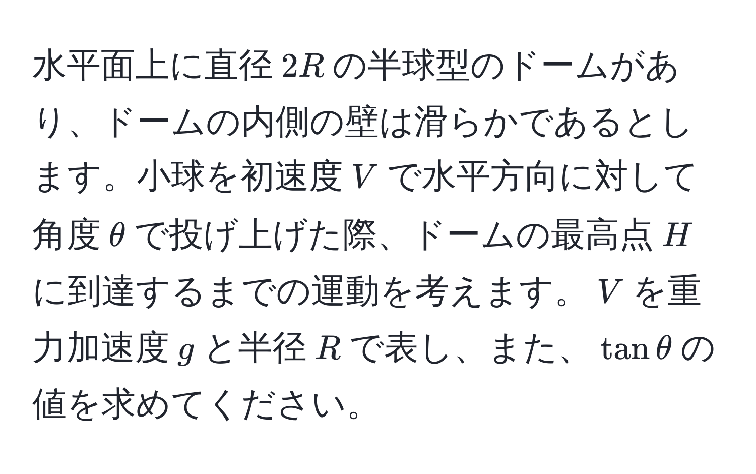 水平面上に直径$2R$の半球型のドームがあり、ドームの内側の壁は滑らかであるとします。小球を初速度$V$で水平方向に対して角度$θ$で投げ上げた際、ドームの最高点$H$に到達するまでの運動を考えます。$V$を重力加速度$g$と半径$R$で表し、また、$tan θ$の値を求めてください。