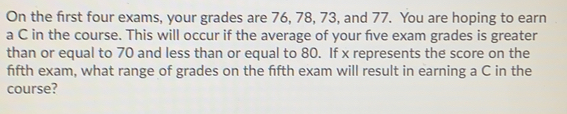 On the first four exams, your grades are 76, 78, 73, and 77.  You are hoping to earn
a C in the course. This will occur if the average of your five exam grades is greater
than or equal to 70 and less than or equal to 80.  If x represents the score on the
ffth exam, what range of grades on the fifth exam will result in earning a C in the
course?