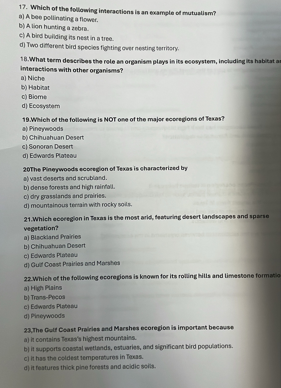 Which of the following interactions is an example of mutualism?
a) A bee pollinating a flower.
b) A lion hunting a zebra.
c) A bird building its nest in a tree.
d) Two different bird species fighting over nesting territory.
18.What term describes the role an organism plays in its ecosystem, including its habitat ar
interactions with other organisms?
a) Niche
b) Habitat
c) Biome
d) Ecosystem
19.Which of the following is NOT one of the major ecoregions of Texas?
a) Pineywoods
b) Chihuahuan Desert
c) Sonoran Desert
d) Edwards Plateau
20The Pineywoods ecoregion of Texas is characterized by
a) vast deserts and scrubland.
b) dense forests and high rainfall.
c) dry grasslands and prairies.
d) mountainous terrain with rocky soils.
21.Which ecoregion in Texas is the most arid, featuring desert landscapes and sparse
vegetation?
a) Blackland Prairies
b) Chihuahuan Desert
c) Edwards Plateau
d) Gulf Coast Prairies and Marshes
22.Which of the following ecoregions is known for its rolling hills and limestone formatio
a) High Plains
b) Trans-Pecos
c) Edwards Plateau
d) Pineywoods
23,The Gulf Coast Prairies and Marshes ecoregion is important because
a) it contains Texas’s highest mountains.
b) it supports coastal wetlands, estuaries, and significant bird populations.
c) it has the coldest temperatures in Texas.
d) it features thick pine forests and acidic soils.