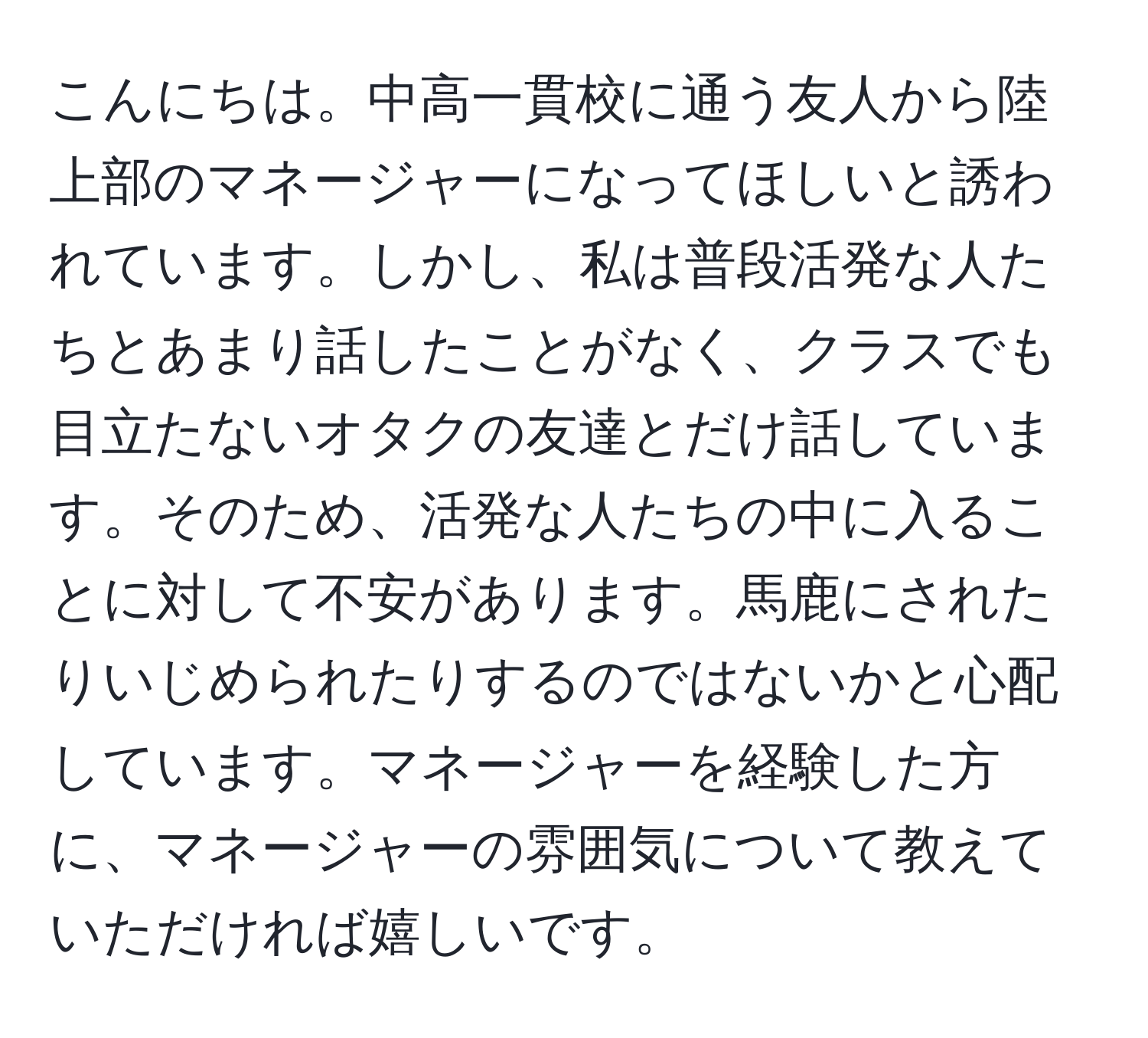 こんにちは。中高一貫校に通う友人から陸上部のマネージャーになってほしいと誘われています。しかし、私は普段活発な人たちとあまり話したことがなく、クラスでも目立たないオタクの友達とだけ話しています。そのため、活発な人たちの中に入ることに対して不安があります。馬鹿にされたりいじめられたりするのではないかと心配しています。マネージャーを経験した方に、マネージャーの雰囲気について教えていただければ嬉しいです。