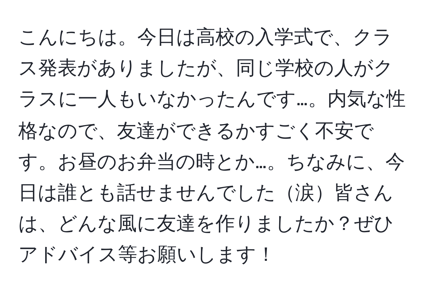 こんにちは。今日は高校の入学式で、クラス発表がありましたが、同じ学校の人がクラスに一人もいなかったんです…。内気な性格なので、友達ができるかすごく不安です。お昼のお弁当の時とか…。ちなみに、今日は誰とも話せませんでした涙皆さんは、どんな風に友達を作りましたか？ぜひアドバイス等お願いします！