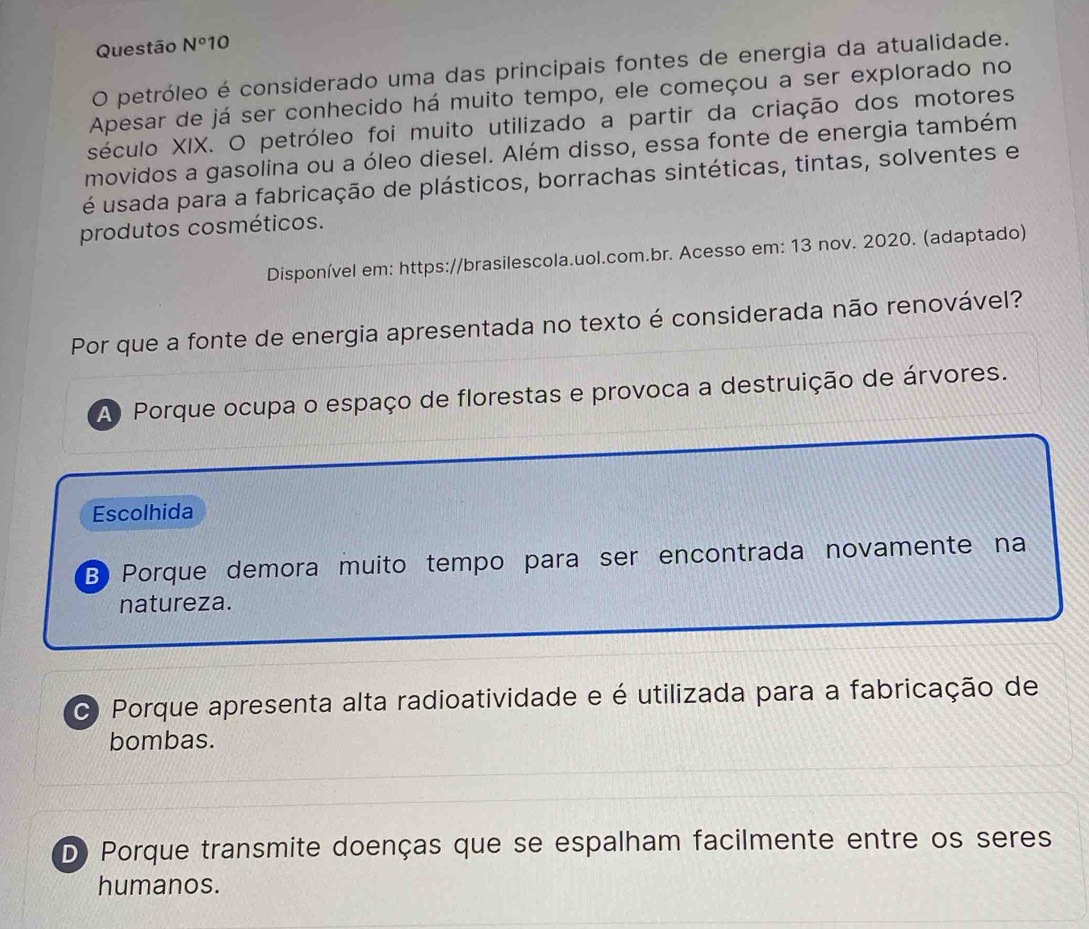 Questão N°1 0
O petróleo é considerado uma das principais fontes de energia da atualidade.
Apesar de já ser conhecido há muito tempo, ele começou a ser explorado no
século XIX. O petróleo foi muito utilizado a partir da criação dos motores
movidos a gasolina ou a óleo diesel. Além disso, essa fonte de energia também
é usada para a fabricação de plásticos, borrachas sintéticas, tintas, solventes e
produtos cosméticos.
Disponível em: https://brasilescola.uol.com.br. Acesso em: 13 nov. 2020. (adaptado)
Por que a fonte de energia apresentada no texto é considerada não renovável?
A Porque ocupa o espaço de florestas e provoca a destruição de árvores.
Escolhida
B) Porque demora muito tempo para ser encontrada novamente na
natureza.
C Porque apresenta alta radioatividade e é utilizada para a fabricação de
bombas.
D) Porque transmite doenças que se espalham facilmente entre os seres
humanos.