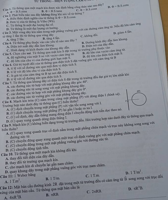 Từ thông qua một mạch kín được xác định bằng công thức nào sau đây? Phi =B.S.cot alpha
A. Phi =B.S. sir 10 B. Phi =B.S. tanα C. Phi =B.S.cos alpha D.
Cầu 2. Phát biểu nào sau đây không đúng khi nói về từ thông ?
A. Biểu thức định nghĩa của từ thông là Phi =B.S.cos alpha .
B. Đơn vị của từ thông là Vêbe (Wb).
C. Từ thông là một đại lượng đại số.
D. Từ thông là một đại lượng có hướng
Câu 3. Một vòng dây kín nằm trong mặt phẳng vuông góc với các đường cảm ứng từ. Nếu độ lớn cảm ứng
từ tăng 2 lần thì từ thông qua vòng dây
Câu 4. Từ thông phụ thuộc vào các yếu tố nào sau đây ? C. không đổi. D. giảm 4 lần.
A. tăng 2 lần. B. tăng 4 lần.
C. Hình dạng và kích thước của khung dây dẫn. B. Đường kính dây dẫn làm khung.
A. Điện trở suất dây dẫn làm khung.
Câu 5. Chọn câu sai. Từ thông qua mặt kin S đặt trong tử trường phụ thuộc vào D. Điện trở của dây dẫn.
A. độ nghiêng của mặt S so với vectơ cảm ứng từ. B. độ lớn của vectơ cảm ứng từ.
C. độ lớn của chu vi của đường giới hạn mặt S. D. độ lớn của diện tích mặt S.
Câu 6. Giá trị tuyệt đối của từ thông qua diện tích S đặt vuông góc với cảm ứng từ B
A. tỉ lệ với số đường sức qua một đơn vị diện tích S.
B. tỉ lệ với độ lớn chu vi của diện tích S.
C. là giá trị của cảm ứng từ B tại nơi đặt điện tích S.
D. ti lệ với số đường sức qua diện tích S.
Câu 7. Từ thông qua khung dây có diện tích S đặt trong từ trường đều đạt giá trị lớn nhất khi
A. các đường sức từ hợp với mặt phẳng khung dây góc 40°.
B. các đường sức từ song song với mặt phẳng khung dây.
C. các đường sức từ hợp với mặt phẳng khung dây góc 0°.
D. các đường sức từ vuông góc với mặt phẳng khung dây.
Câu 8. Mạch kín tròn (C) nằm trong cùng mặt phẳng (P) với dòng điện 1 (hình vẽ).
Trường hợp nào dưới đây từ thông qua (C) biển thiên?
A. (C) dịch chuyển trong mặt phẳng (P) với vận tốc song song với I.
B. (C) dịch chuyển trong mặt phẳng (P) lại gần I hoặc ra xa I.
C. (C) cổ định, dây dẫn thắng mang dòng điện I chuyển động tịnh tiến dọc theo nó.
D. (C) quay xung quanh dòng điện thẳng I.
Câu 9. Mạch kín (C) không biển dạng trong từ trường đều. Hỏi trường hợp nào dưới đây từ thông qua mạch
A. (C) quay xung quanh trục cố định nằm trong mặt phẳng chứa mạch và trục này không song song với
biến thiên?
B. (C) chuyển động quay xung quanh một trục cố định vuông góc với mặt phẳng chứa mạch.
đường sức từ.
C. (C) chuyển động trong một mặt phẳng vuông góc với đường sức từ.
D. (C) chuyển động tịnh tiến.
Câu 10. Từ thông qua một mạch kín không đổi khi
A. thay đổi tiết điện của dây dẫn.
B. thay đổi từ trường qua mạch kín.
C. cho mạch kín di chuyển lại gần nam châm.
D. quay khung dây trong mặt phẳng vuông góc với trục nam châm.
Câu 11: 1 Weber bằng
A. 1T.m^2. B. 1 T/m. C. 1 T.m. D. 1T/m^2.
Câu 12: Mặt bán cầu đường kính 2R đặt trong một từ trường đều có cảm ứng từ vector B song song với trục đối
xứng của mặt bán cầu. Tử thông qua mặt bán cầu là
A. 4π R^2B. B. πRB. C. 2π B. D. π R^2B.