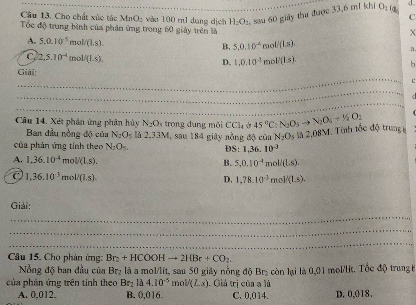 Cho chất xúc tác MnO_2 vào 100 m1 dung dịch H_2O_2 sau 60 giây thu được 33,6 ml khí O_2 (dk
d.
C
Tốc độ trung bình của phản ứng trong 60 giây trên là
X
A. 5.0.10^(-5)mol/(1.s).
B. 5,0.10^(-4)mol/(1.s).
a.
C 2,5.10^(-4)mol/(1.s).
D. 1,0.10^(-3)mol/(1.s).
b
_
Giải:
c
_
_
d
Câu 14. Xét phản ứng phân hủy N_2O_5 trong dung môi CCl_4 Ở 45°C:N_2O_5to N_2O_4+1/2O_2
Ban đầu nồng độ của N_2O_5 là 2,33M, sau 184 giây nồng độ của N_2O_5 là 2,08M. Tính tốc độ trung bị
của phản ứng tính theo N_2O_5. DS: 1,36.10^(-3)
A. 1,36.10^(-4)mol/(1.s).
B. 5,0.10^(-4)mol/(1.s).
1,36.10^(-3)mol/(1.s).
D. 1,78.10^(-3)mol/(1.s).
Giải:
_
_
_
Câu 15. Cho phản ứng: Br_2+HCOOHto 2HBr+CO_2.
Nồng độ ban đầu của Br_2 là a mol/lít, sau 50 giây nồng độ Br_2 còn lại là 0,01 mol/lít. Tốc độ trung b
của phản ứng trên tính theo Br_2 là 4.10^(-5)mol/(L.s). Giá trị của a là
A. 0,012. B. 0,016. C. 0,014. D. 0,018.