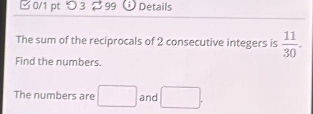 □0/1 pt つ 3 99 Details 
The sum of the reciprocals of 2 consecutive integers is  11/30 . 
Find the numbers. 
The numbers are □ and □.