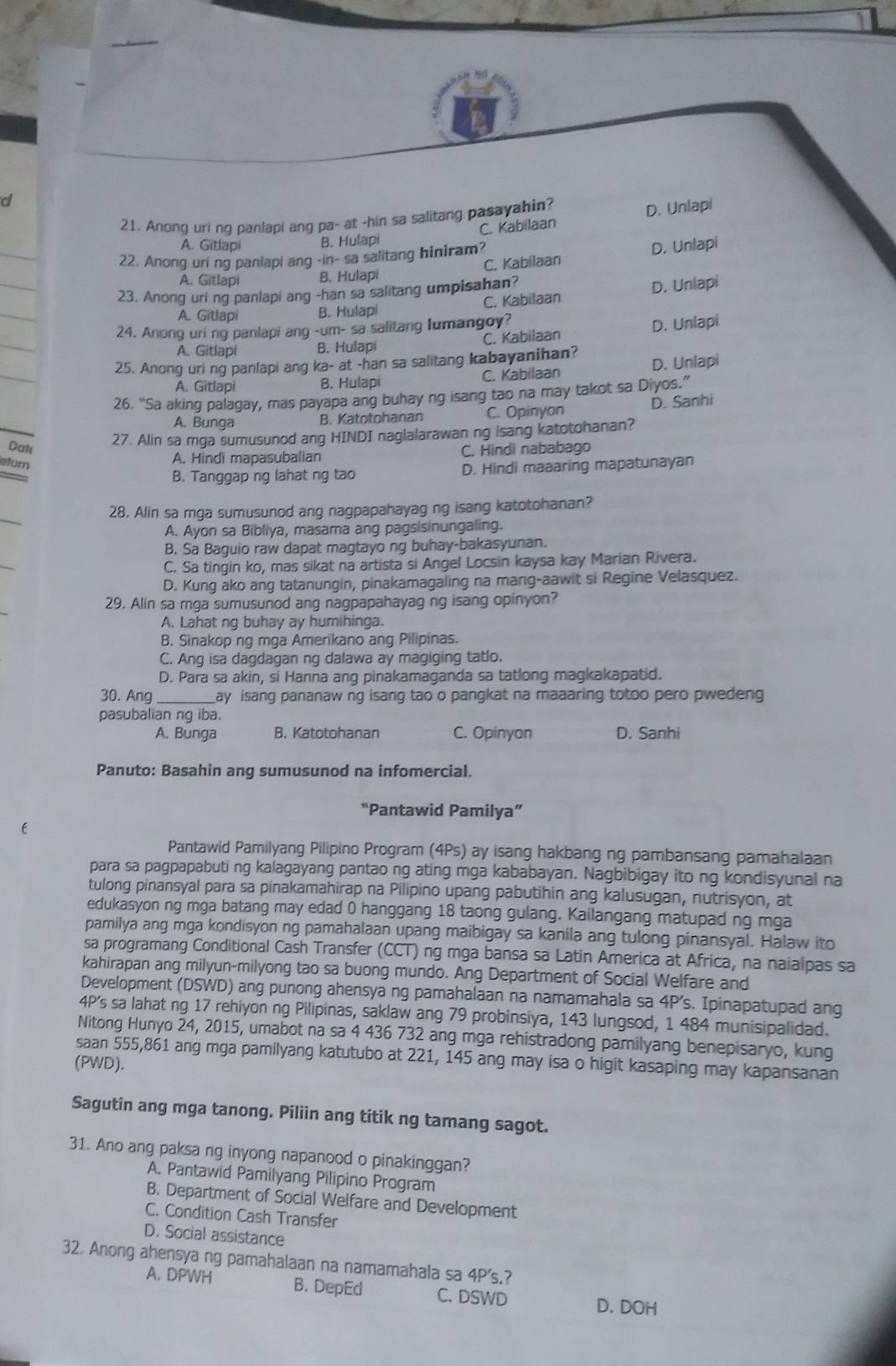 C. Kabilaan D. Unlapi
21. Anong uri ng panlapi ang pa- at -hin sa salitang pasayahin?
_
A. Gitlapi B. Hulapi
22. Anong uri ng panlapi ang -in- sa salitang hiniram?
_
A. Gitlapi B. Hulapi C. Kabilaan D. Unlapi
23. Anong uri ng panlapi ang -han sa salitang umpisahan?
A. Gitlapi B. Hulapi C. Kabilaan D. Unlapi
24. Anong uri ng panlapi ang -um- sa salitang lumangoy?
D. Unlapi
A. Gitlapi B. Hulapi C. Kabilaan
25. Anong uri ng panlapi ang ka- at -han sa salitang kabayanihan? D. Unlapi
A. Gitlapi B. Hulapi C. Kabilaan
26. "Sa aking palagay, mas payapa ang buhay ng isang tao na may takot sa Diyos.”
A. Bunga B. Katotohanan C. Opinyon D. Sanhi
27. Alin sa mga sumusunod ang HINDI naglalarawan ng isang katotohanan?
Dak C. Hindi nababago
efurn
A. Hindi mapasubalian
B. Tanggap ng lahat ng tao D. Hindi maaaring mapatunayan
28. Alin sa mga sumusunod ang nagpapahayag ng isang katotohanan?
A. Ayon sa Bibliya, masama ang pagsisinungaling.
B. Sa Baguio raw dapat magtayo ng buhay-bakasyunan.
C. Sa tingin ko, mas sikat na artista si Angel Locsin kaysa kay Marian Rivera.
D. Kung ako ang tatanungin, pinakamagaling na mang-aawit si Regine Velasquez.
29. Alin sa mga sumusunod ang nagpapahayag ng isang opinyon?
A. Lahat ng buhay ay humihinga.
B. Sinakop ng mga Amerikano ang Pilipinas.
C. Ang isa dagdagan ng dalawa ay magiging tatlo.
D. Para sa akin, si Hanna ang pinakamaganda sa tatlong magkakapatid.
30. Ang _Lay isang pananaw ng isang tao o pangkat na maaaring totoo pero pwedeng
pasubalian ng iba.
A. Bunga B. Katotohanan C. Opinyon D. Sanhi
Panuto: Basahin ang sumusunod na infomercial.
“Pantawid Pamilya”
Pantawid Pamilyang Pilipino Program (4Ps) ay isang hakbang ng pambansang pamahalaan
para sa pagpapabuti ng kalagayang pantao ng ating mga kababayan. Nagbibigay ito ng kondisyunal na
tulong pinansyal para sa pinakamahirap na Pilipino upang pabutihin ang kalusugan, nutrisyon, at
edukasyon ng mga batang may edad 0 hanggang 18 taong gulang. Kailangang matupad ng mga
pamilya ang mga kondisyon ng pamahalaan upang maibigay sa kanila ang tulong pinansyal. Halaw ito
sa programang Conditional Cash Transfer (CCT) ng mga bansa sa Latin America at Africa, na naialpas sa
kahirapan ang milyun-milyong tao sa buong mundo. Ang Department of Social Welfare and
Development (DSWD) ang punong ahensya ng pamahalaan na namamahala sa 4P s. Ipinapatupad ang
4P's sa lahat ng 17 rehiyon ng Pilipinas, saklaw ang 79 probinsiya, 143 lungsod, 1 484 munisipalidad.
Nitong Hunyo 24, 2015, umabot na sa 4 436 732 ang mga rehistradong pamilyang benepisaryo, kung
saan 555,861 ang mga pamilyang katutubo at 221, 145 ang may isa o higit kasaping may kapansanan
(PWD).
Sagutin ang mga tanong. Piliin ang titik ng tamang sagot.
31. Ano ang paksa ng inyong napanood o pinakinggan?
A. Pantawid Pamilyang Pilipino Program
B. Department of Social Welfare and Development
C. Condition Cash Transfer
D. Social assistance
32. Anong ahensyang pamahalaan na namamahala sa 4P's.?
A. DPWH B. DepEd C. DSWD D. DOH