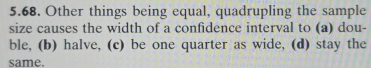 Other things being equal, quadrupling the sample
size causes the width of a confidence interval to (a) dou-
ble, (b) halve, (c) be one quarter as wide, (d) stay the
same.