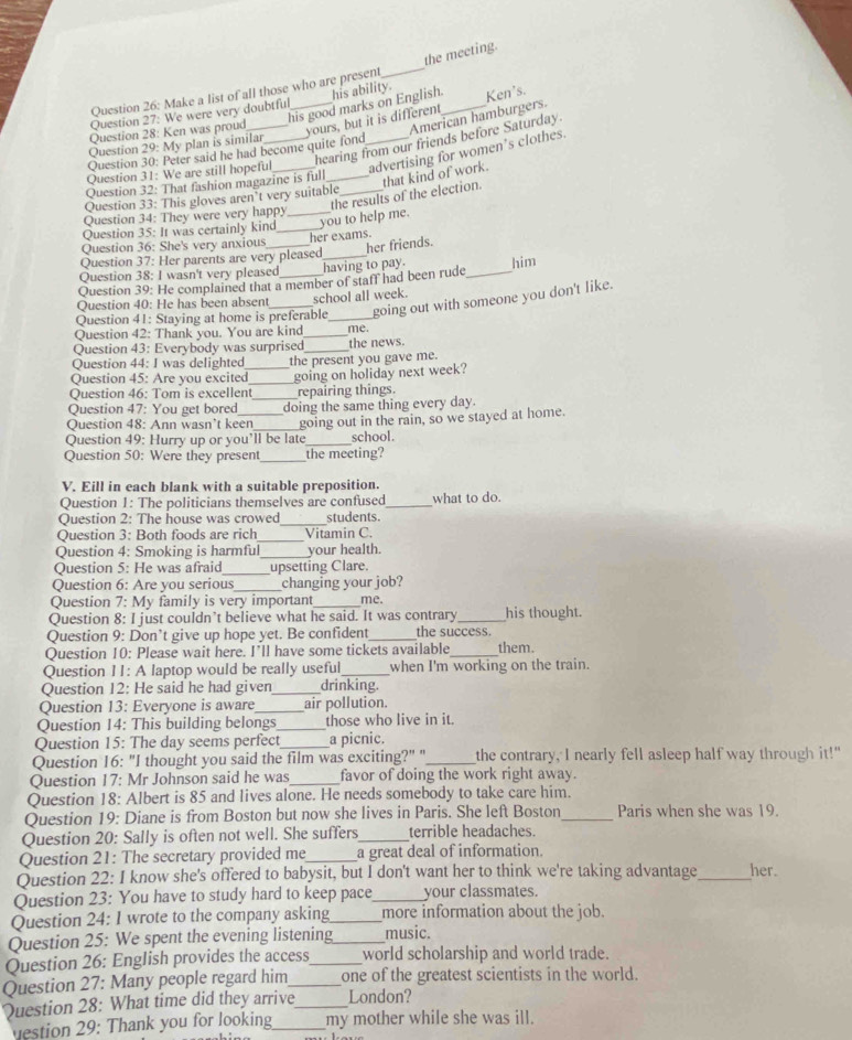the meeting.
Question 26: Make a list of all those who are present
_
his good marks on English._ Ken's.
Question 27: We were very doubtful _his ability.
Question 28: Ken was proud
American hamburgers.
yours, but it is different
Question 29: My plan is similar
Question 31: We are still hopeful_ _hearing from our friends before Saturday.
advertising for women’s clothes.
Question 30: Peter said he had become quite fond
Question 32: That fashion magazine is full_
the results of the election. that kind of work.
Question 33: This gloves aren’t very suitable_
Question 34: They were very happy
Question 35: It was certainly kind_ _you to help me.
Question 36: She's very anxious_ her exams.
her friends.
Question 37: Her parents are very pleased_
Question 38: I wasn't very pleased _having to pay. _him
Question 39: He complained that a member of staff had been rude
Question 40: He has been absent school all week.
Question 41: Staying at home is preferable_ going out with someone you don't like.
Question 42: Thank you. You are kind_ me.
Question 43: Everybody was surprised_ the news.
Question 44: I was delighted
Question 45: Are you excited_ the present you gave me.
Question 46: Tom is excellent_ going on holiday next week?
repairing things.
Question 47: You get bored _doing the same thing every day.
Ouestion 48: Ann wasn’t keen
Question 49: Hurry up or you’ll be late going out in the rain, so we stayed at home.
school.
Question 50: Were they present_ the meeting?
V. Eill in each blank with a suitable preposition.
Question 1: The politicians themselves are confused_ what to do.
Question 2: The house was crowed_ students.
Question 3: Both foods are rich _Vitamin C.
Question 4: Smoking is harmful_ your health.
Question 5: He was afraid_ upsetting Clare.
Question 6: Are you serious_ changing your job?
Question 7: My family is very important_ me.
Question 8: I just couldn’t believe what he said. It was contrary _his thought.
Question 9: Don’t give up hope yet. Be confident_ the success.
Question 10: Please wait here. I’ll have some tickets available_ them.
Question 11: A laptop would be really useful when I'm working on the train.
Question 12: He said he had given_ drinking.
Question 13: Everyone is aware_ air pollution.
Question 14: This building belongs_ those who live in it.
Question 15: The day seems perfect_ a picnic.
Question 16: "I thought you said the film was exciting?" "_ the contrary, I nearly fell asleep half way through it!"
Question 17: Mr Johnson said he was_ favor of doing the work right away.
Question 18: Albert is 85 and lives alone. He needs somebody to take care him.
Question 19: Diane is from Boston but now she lives in Paris. She left Boston _Paris when she was 19.
Question 20: Sally is often not well. She suffers_ terrible headaches.
Question 21: The secretary provided me_ a great deal of information.
Question 22: I know she's offered to babysit, but I don't want her to think we're taking advantage_ her.
Question 23: You have to study hard to keep pace_ your classmates.
Question 24: 1 wrote to the company asking_ more information about the job.
Question 25: We spent the evening listening_ music.
Question 26: English provides the access_ world scholarship and world trade.
Question 27: Many people regard him_ one of the greatest scientists in the world.
Question 28: What time did they arrive_ London?
estion 29: Thank you for looking_ my mother while she was ill.