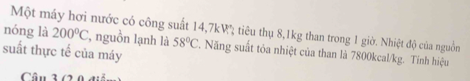 nóng là Một máy hơi nước có công suất 14, 7kW tiêu thụ 8, 1kg than trong 1 giờ. Nhiệt độ của nguồn 200°C , nguồn lạnh là 58°C. Năng suất tỏa nhiệt của than là 7800kcal/kg. Tính hiệu 
suất thực tế của máy 
Câu 3 (2 0 điễ