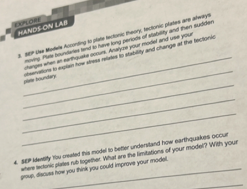 EXPLORE 
HANDS-ON LAB 
3. SEP Use Models According to plate tectonic theory, tectonic plates are always 
moving. Plate boundaries tend to have long periods of stability and then sudder 
_ 
changes when an earthquake occurs. Analyze your model and use your 
_ 
_plate boundary. observations to explain how stress relates to stability and change at the tectonic 
_ 
_ 
4. SEP Identify You created this model to better understand how earthquakes occur 
where tectonic plates rub together. What are the limitations of your model? With your 
group, discuss how you think you could improve your model. 
_