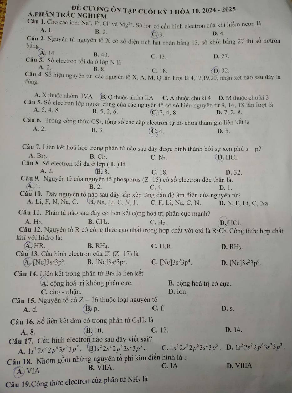 Để CươnG Ôn tập cuôI Kỷ 1 hÓa 10. 2024 - 2025
a.phàn trÁc nghiệm
Câu 1. Cho các ion: Na*, F⁻, Cl và Mg^(2+) T. Số ion có cấu hình electron của khí hiếm neon là
A. 1. B. 2.
C)3. D. 4.
Câu 2. Nguyên tử nguyên tố X có số điện tích hạt nhân bằng 13, số khối bằng 27 thì số nơtron
bằng
A. 14. B. 40.
C. 13. D. 27.
Câu 3. Số electron tối đa ở lớp N là
A. 2. B. 8. C. 18.
D, 32.
Câu 4. Số hiệu nguyên tử các nguyên tố X, A, M, Q lần lượt là 4,12,19,20, nhận xét nào sau đây là
đúng.
A. X thuộc nhóm IVA B. Q thuộc nhóm IIA C. A thuộc chu kì 4 D. M thuộc chu kì 3
Câu 5. Số electron lớp ngoài cùng của các nguyên tố có số hiệu nguyên tử 9, 14, 18 lần lượt là:
A. 5, 4, 8. B. 5, 2, 6. C. 7,4, 8. D. 7, 2, 8.
Câu 6. Trong công thức CS_2 , tổng số các cặp electron tự do chưa tham gia liên kết là
A. 2. B. 3. C. 4. D. 5.
Câu 7. Liên kết hoá học trong phân tử nào sau đây được hình thành bởi sự xen phủ s - p?
A. Br₂. B. Cl_2. C. N_2. D, HCl.
Câu 8. Số electron tối đa ở lớp ( L ) là.
A. 2. B. 8. C. 18. D. 32.
Câu 9. Nguyên tử của nguyễn tố phosporus (Z=15) có số electron độc thân là.
Ấ. 3. B. 2. C. 4. D. 1.
Câu 10. Dãy nguyên tố nào sau đây sắp xếp tăng dần độ âm điện của nguyên tử?
A. Li, F, N, Na, C. B, Na, Li, C, N, F. C. F, Li, Na, C, N. D. N, F, Li, C, Na.
Câu 11. Phân tử nào sau đây có liên kết cộng hoá trị phân cực mạnh?
A. H_2. B. CH₄. C. H_2. D. HCl.
Câu 12. Nguyên tố R có công thức cao nhất trong hợp chất với oxi là R_2O_7. Công thức hợp chất
khí với hiđro là:
A, HR. B. RH₄. C. H_2R. D. RH_3.
Câu 13. Cấu hình electron của C1(Z=17) là
A. [Ne]3s^23p^5. B. [Ne]3s^23p^3. C. [Ne]3s^23p^4. D. [Ne]3s^23p^6.
Câu 14. Liên kết trong phân tử Br 2 là liên kết
A. cộng hoá trị không phân cực. B. cộng hoá trị có cực.
C. cho - nhận. D. ion.
Câu 15. Nguyên tổ có Z=16 thuộc loại nguyên tố
A. d. B, p. C. f. D. s.
Câu 16. Số liên kết đơn có trong phân tử C_3H_8 là
A. 8. B. 10. C. 12. D. 14.
Câu 17. Cầu hình electron nào sau đây viết sai?
A. 1s^22s^22p^63s^23p^5 B s^22s^22p^53s^23p^5.. C. 1s^22s^22p^63s^23p^5. D. 1s^22s^22p^63s^23p^3.
Câu 18. Nhóm gồm những nguyên tố phi kim điển hình là :
A. VIA B. VIIA.
C. IA D. VIIIA
Câu 19.Công thức electron của phân tử NH_3 là