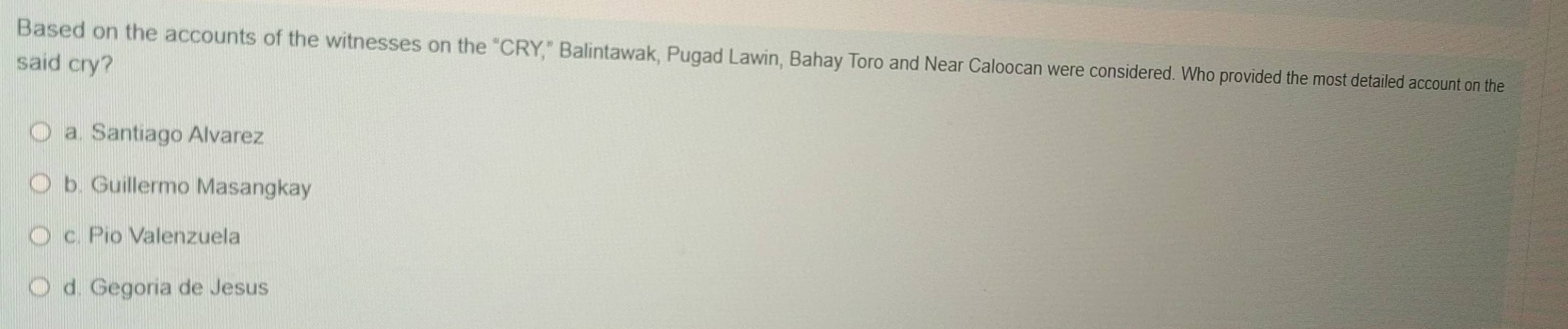 Based on the accounts of the witnesses on the “CRY,” Balintawak, Pugad Lawin, Bahay Toro and Near Caloocan were considered. Who provided the most detailed account on the
said cry?
a. Santiago Alvarez
b. Guillermo Masangkay
c. Pio Valenzuela
d. Gegoria de Jesus