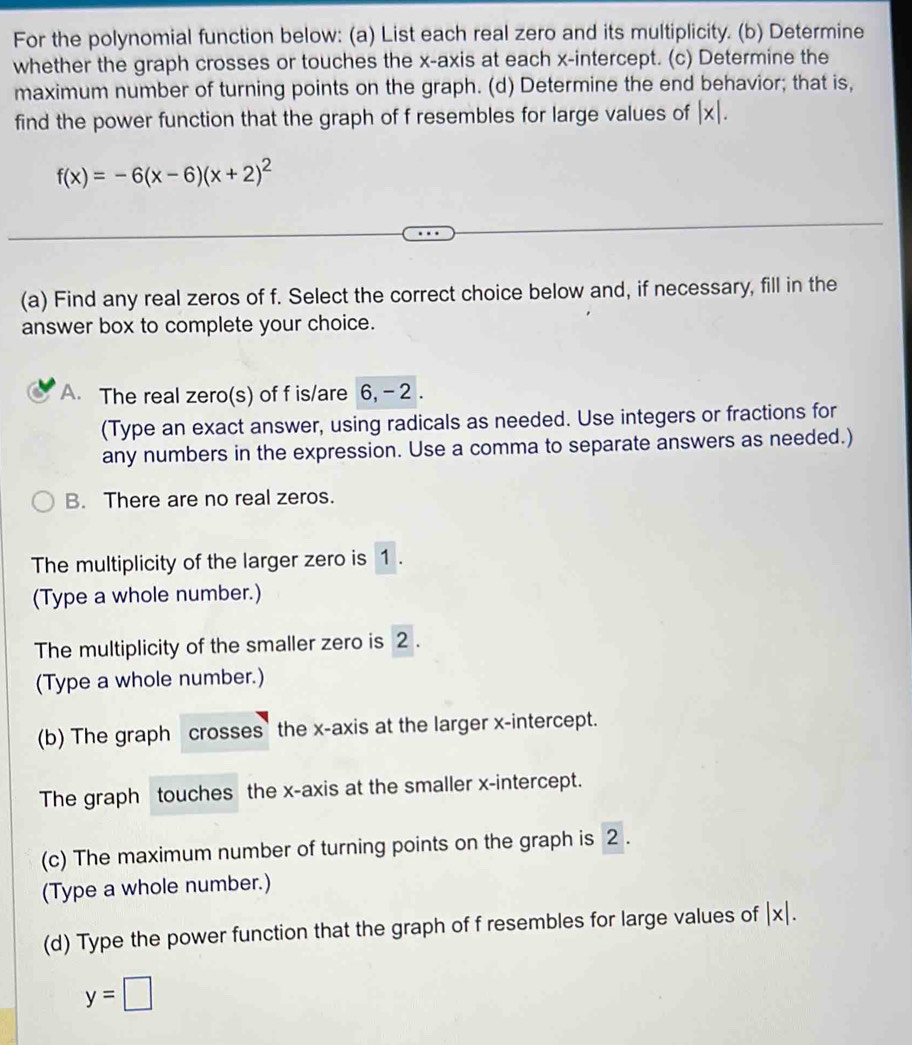 For the polynomial function below: (a) List each real zero and its multiplicity. (b) Determine 
whether the graph crosses or touches the x-axis at each x-intercept. (c) Determine the 
maximum number of turning points on the graph. (d) Determine the end behavior; that is, 
find the power function that the graph of f resembles for large values of |x|.
f(x)=-6(x-6)(x+2)^2
(a) Find any real zeros of f. Select the correct choice below and, if necessary, fill in the 
answer box to complete your choice. 
A. The real zero(s) of f is/are 6, -2. 
(Type an exact answer, using radicals as needed. Use integers or fractions for 
any numbers in the expression. Use a comma to separate answers as needed.) 
B. There are no real zeros. 
The multiplicity of the larger zero is 1. 
(Type a whole number.) 
The multiplicity of the smaller zero is 2. 
(Type a whole number.) 
(b) The graph crosses the x-axis at the larger x-intercept. 
The graph touches the x-axis at the smaller x-intercept. 
(c) The maximum number of turning points on the graph is 2. 
(Type a whole number.) 
(d) Type the power function that the graph of f resembles for large values of |x|.
y=□