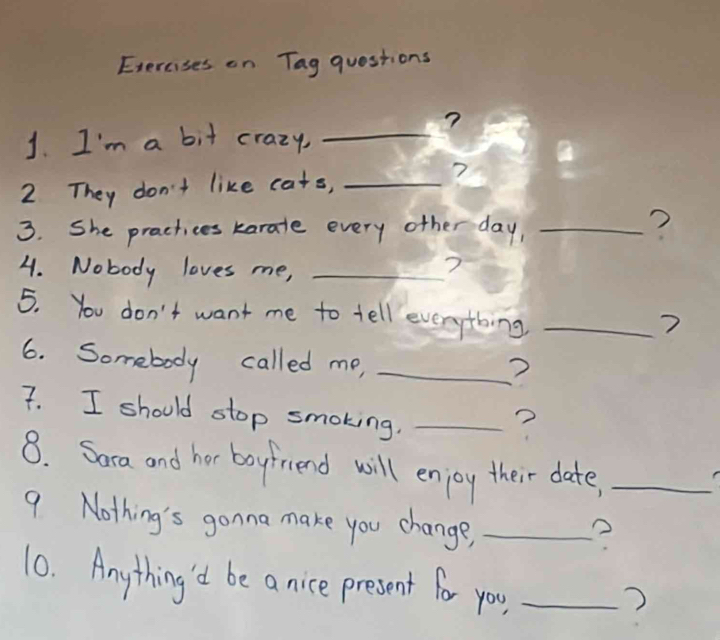 Exercises on Tag questions 
? 
1. I'm a bit crazy,_ 
_ 
2 They don't like cats, _? 
3. She practices karate every other day,_ 
? 
4. Nobody loves me,_ 
? 
5. You don't want me to tell everything_ 
? 
6. Somebody called me,_ 
? 
7. I should stop smoking._ 
? 
8. Sara and hor boyfriend will enjoy their date,_ 
9. Nothing's gonna make you change,_ 
? 
10. Anything'd be a nice present for you_