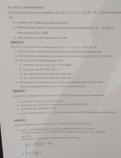 Soit ABCD un parallélogramme
Soi G le barycentre des points pondérés (A;k),(B;k+1),(C;k-1) (D;-3k+1) avec k un nomb
réel
1) Le point G est- il défini pour toute valeur de k ?
2) Démontrer que le point A est le barycentre des points pondérés (B:1),(C;-1) et (D,1)
Démontrer que vector AG=2kvector DB
3) Quel est le lieu du point G lorsque k décrit IR
EXERCICE 8
Soit A, B, C et D les points de courdonnées (3;3),(-1:-1),(-2;-3) et (3;-3)
1) Déterminer les coordonnées du point E tel que BCDE soit un parallélogramme
2) Déterminer les coordonnées du barycentre G du système (A;2),(B;1),(C;1),(D;1),(E:1)
3) Sost L le centre du parallélogramme @CDE
a) Démontrer que les points A, G et I. sont alignés
b) Démontrer que vector GH+vector GD+vector GA=vector 0
c) Que représente le point G pour le triangle ABD ?
d) Que représente le point G pour le triangle AEC ?
4) Déterminer les coordonnées de 1 et | milieux respectifs des segments AB et (AE]
Démontrer l'alignement des points I, G et D et des points C, G et J
EXERCICE8
Soet ABCD un rectangle. On note I le milieu de [AB] et E le centre de gravité du triangle ABC.
1. Construire le barycentre F de  (0,1)(0,3)
2. Démontrer que G de [ED] est le barycentre de 8.411)(8.1)(0.1)(0.3)
3. Démontrer que G appartient a ( IF).
4. Soit K le point délins par vector AK= 3/4 vector AD. Montrer que le milieu de [BC] appartient a la droite (GK)
EXERCICE9
Soit A.B.C.D quatre points distincts et I. I les milleux respectifs de [AB] F° [AD]
1. Soit d un réel différent de -1 et de 0. On considère les points G et Il tels que .Monirer que les droites (I) et (GH) sont
G=bar||C|d|,|(θ ,1)| e H=bar[C.d)(2,1)]
2. On Chois paraïièles.
d=3 déserminer l'ensemble des points M tels que :
|3AC+MBendvmatrix =beginvmatrix 3MC+C+MD|
b |MC|· |vector MD|=8