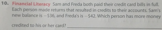 Financial Literacy Sam and Freda both paid their credit card bills in full. 
Each person made returns that resulted in credits to their accounts. Sam's 
new balance is —$36, and Freda's is — $42. Which person has more money 
_ 
credited to his or her card?