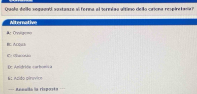 Quale delle seguenti sostanze si forma al termine ultimo della catena respiratoria?
Alternative
A: Ossigeno
B: Acqua
C: Glucosio
D: Anidride carbonica
E: Acido piruvico
=== Annulla la risposta ===