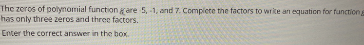 The zeros of polynomial function g[are -5, -1, and 7. Complete the factors to write an equation for function g
has only three zeros and three factors.
Enter the correct answer in the box.