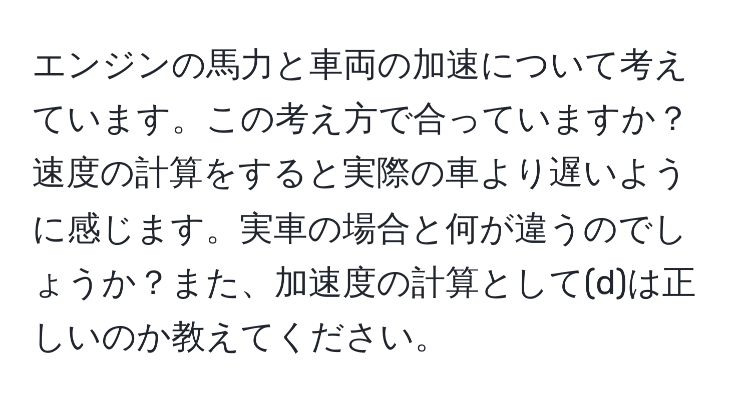 エンジンの馬力と車両の加速について考えています。この考え方で合っていますか？速度の計算をすると実際の車より遅いように感じます。実車の場合と何が違うのでしょうか？また、加速度の計算として(d)は正しいのか教えてください。