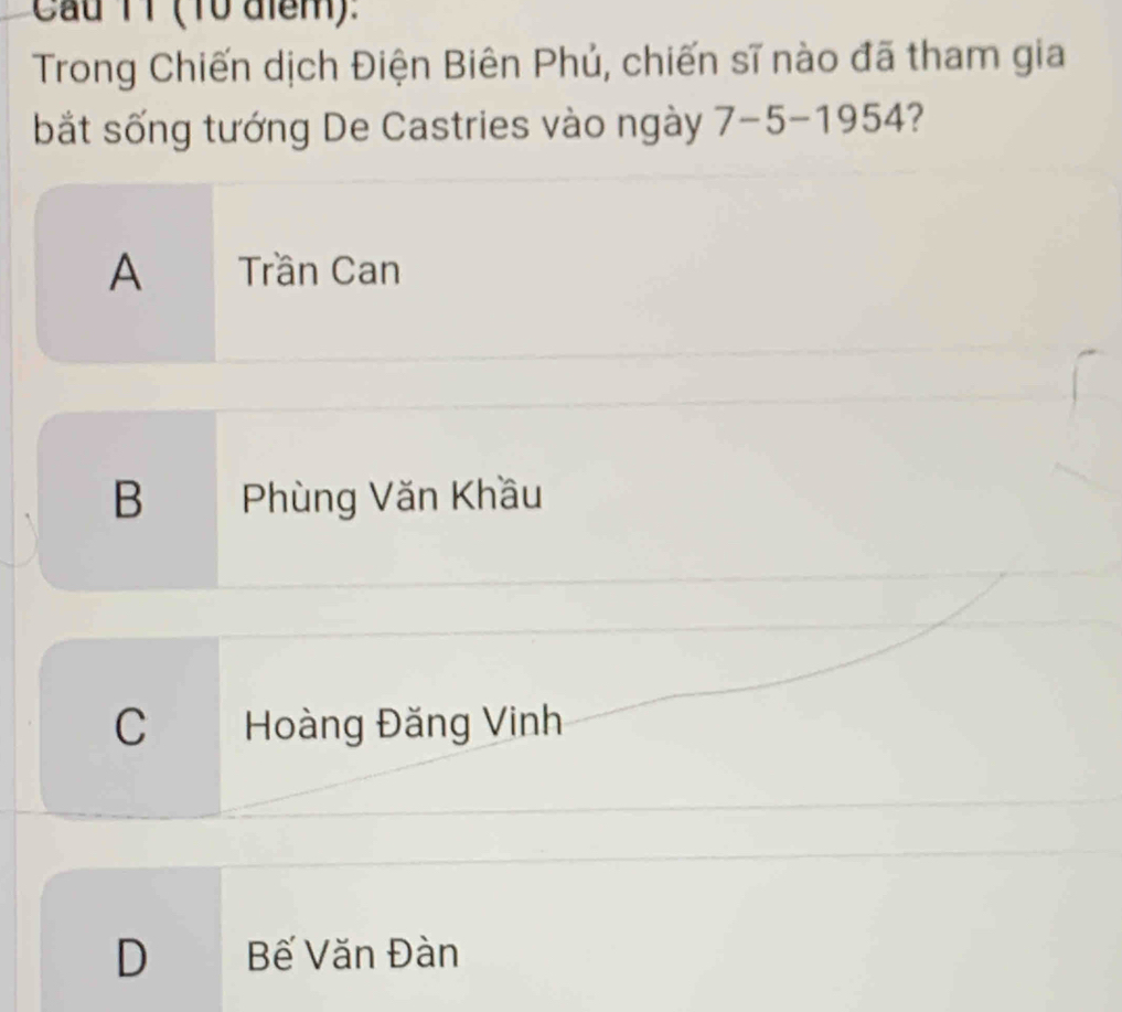 Cau TT (10 aiểm):
Trong Chiến dịch Điện Biên Phủ, chiến sĩ nào đã tham gia
bắt sống tướng De Castries vào ngày 7-5-1954
A Trần Can
B Phùng Văn Khầu
C Hoàng Đăng Vinh
D Bế Văn Đàn