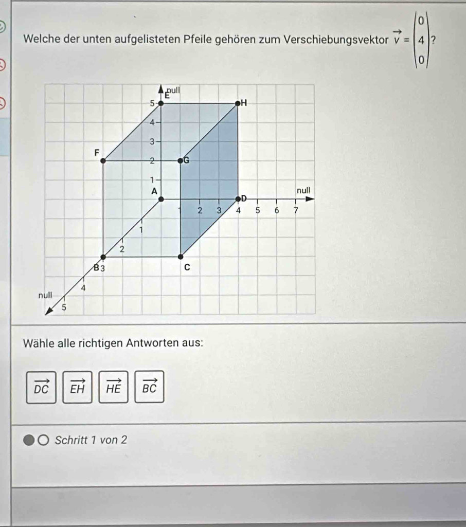 Welche der unten aufgelisteten Pfeile gehören zum Verschiebungsvektor vector v=beginpmatrix 0 4 0endpmatrix 2
Wähle alle richtigen Antworten aus:
vector DC vector EH vector HE vector BC
Schritt 1 von 2