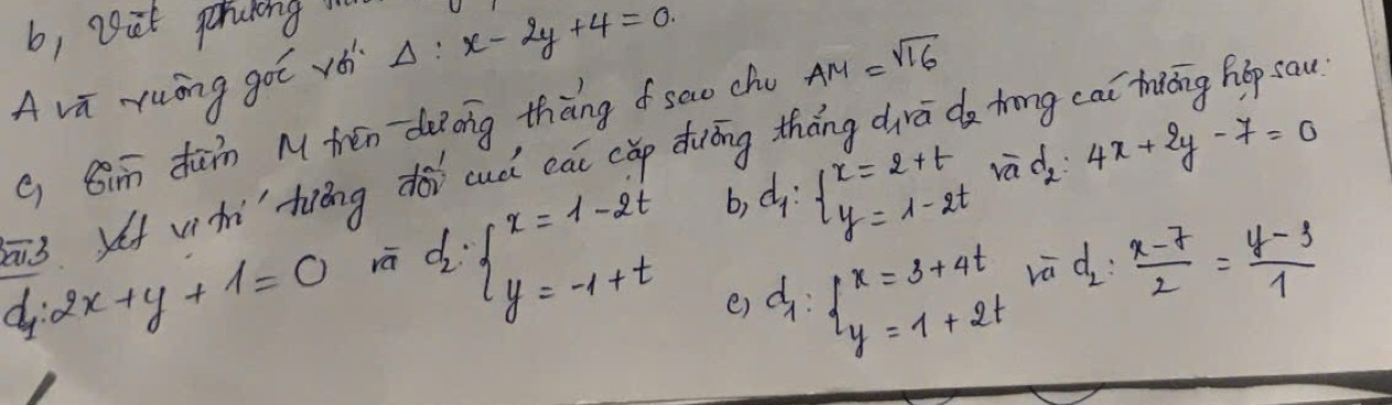 b, vet percking 
A vi yuōng goī vé Delta :x-2y+4=0
g Qimn dān M tén deong thàng sao chu AM=sqrt(16)
3 vìhi hiéng dài cuà cāi (ǎp duōng tháng dra do trng cai thiāng hop sau
d_1:2x+y+1=0 rā d_2:beginarrayl x=1-2t y=-1+tendarray. d_1:beginarrayl x=2+t y=1-2tendarray. rad 4x+2y-7=0
b) 
e) d_1:beginarrayl x=3+4t y=1+2tendarray.
d_2: (x-7)/2 = (y-3)/1 