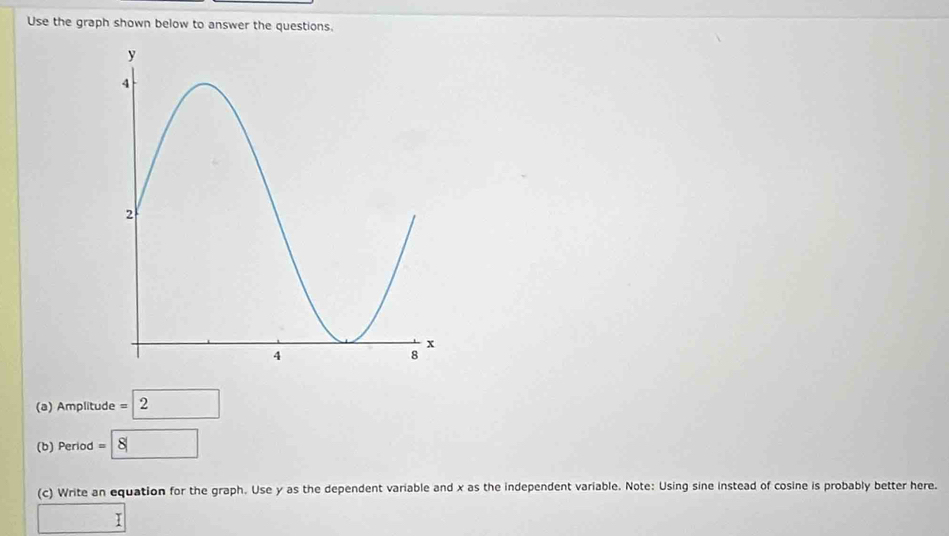 Use the graph shown below to answer the questions. 
(a) Amplitude =2
(b) Period =8
(c) Write an equation for the graph. Use y as the dependent variable and x as the independent variable. Note: Using sine instead of cosine is probably better here. 
□