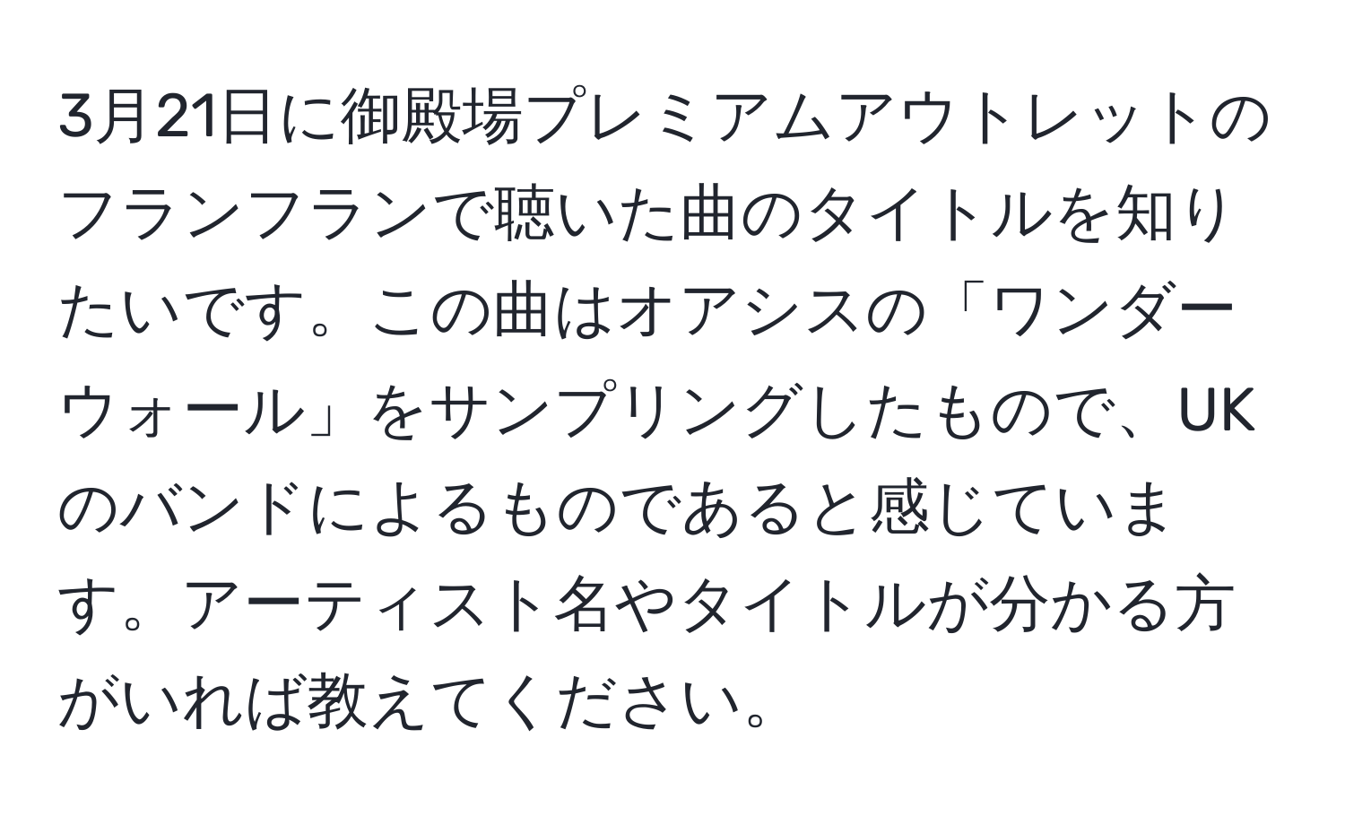 3月21日に御殿場プレミアムアウトレットのフランフランで聴いた曲のタイトルを知りたいです。この曲はオアシスの「ワンダーウォール」をサンプリングしたもので、UKのバンドによるものであると感じています。アーティスト名やタイトルが分かる方がいれば教えてください。