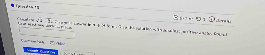 つ 3 ⓘ Details 
Calculate sqrt(3-2i) to at least one decimal place. 
. Give your answer in a+bi form. Give the solution with smallest positive angle. Round 
Question Help: Video 
Submit Question Jumo to An