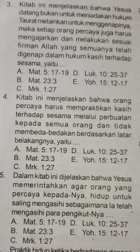 Kitab ini menjelaskan bahwa Yesus 7
datang bukan untuk meniadakan hukum
Taurat melainkan untuk menggenapinya,
maka setiap orang percaya juga harus
mengajarkan dan melakukan sesuai
firman Allah yang semuanya telah
digenapi dalam hukum kasih terhadap 
sesama, yaitu ....
A. Mat. 5:17-19 D. Luk. 10:25-37
B. Mat. 23:3 E. Yoh. 15:12-17
C. Mrk. 1:27
4. Kitab ini menjelaskan bahwa orang
percaya harus mempraktikan kasih 
terhadap sesama melalui perbuatan
kepada semua orang dan tidak 
membeda-bedakan berdasarkan latar
belakangnya, yaitu ....
A. Mat. 5:17-19 D. Luk. 10:25-37
B. Mat. 23:3 E. Yoh. 15:12-17
C. Mrk. 1:27
5. Dalam kitab ini dijelaskan bahwa Yesus
memerintahkan agar orang yang
percaya kepada-Nya, hidup untuk
saling mengasihi sebagaimana la telah
mengasihi para pengikut-Nya ....
A. Mat. 5:17-19 D. Luk. 10:25-37
B. Mat. 23:3 E. Yoh. 15:12-17
C. Mrk. 1:27
Praktik bidup ketika berhadana