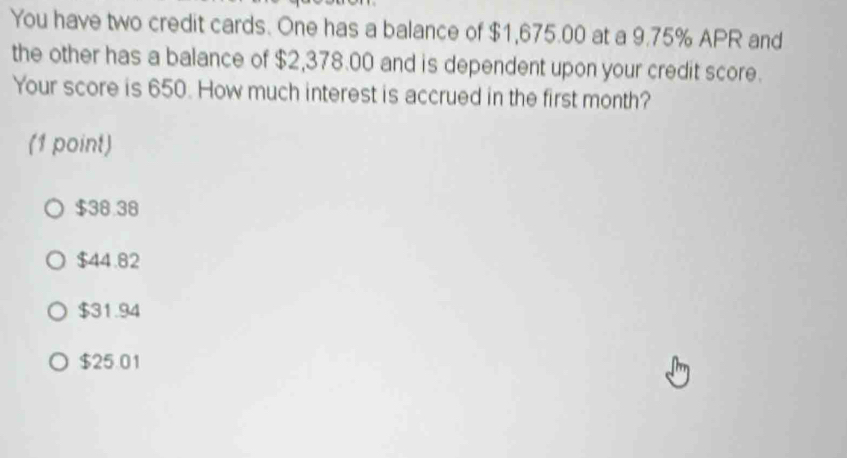 You have two credit cards. One has a balance of $1,675.00 at a 9.75% APR and
the other has a balance of $2,378.00 and is dependent upon your credit score.
Your score is 650. How much interest is accrued in the first month?
(1 point)
$38.38
$44.82
$31.94
$25.01