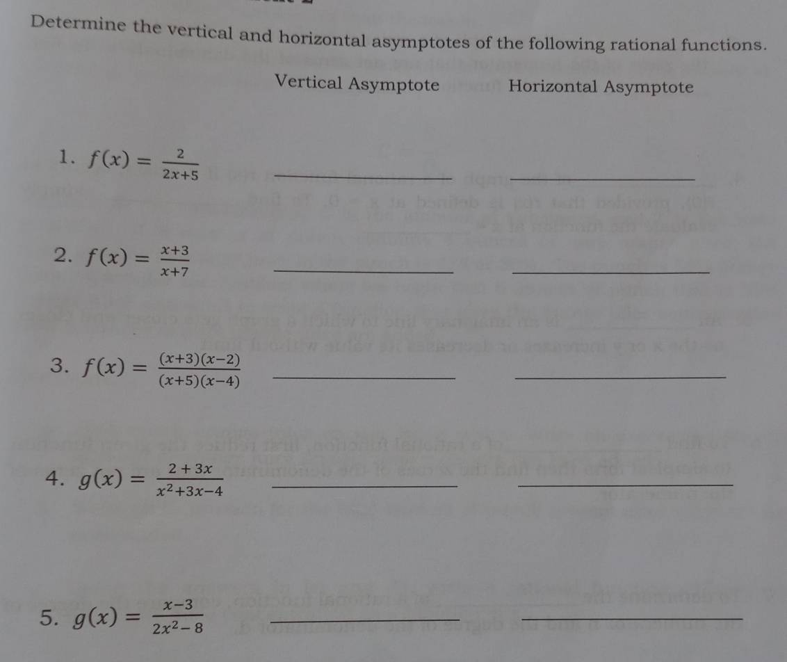 Determine the vertical and horizontal asymptotes of the following rational functions. 
Vertical Asymptote Horizontal Asymptote 
1. f(x)= 2/2x+5  _ 
_ 
2. f(x)= (x+3)/x+7  _ 
_ 
3. f(x)= ((x+3)(x-2))/(x+5)(x-4)  _ 
_ 
4. g(x)= (2+3x)/x^2+3x-4  _ 
_ 
5. g(x)= (x-3)/2x^2-8  _ 
_