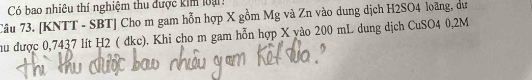 Có bao nhiêu thí nghiệm thu được kim loại: 
Câu 73. [KNTT - SBT] Cho m gam hỗn hợp X gồm Mg và Zn vào dung dịch H2SO4 loãng, dư 
hu được 0,7437 lít H2 ( đkc). Khi cho m gam hỗn hợp X vào 200 mL dung dịch CuSO4 0,2M