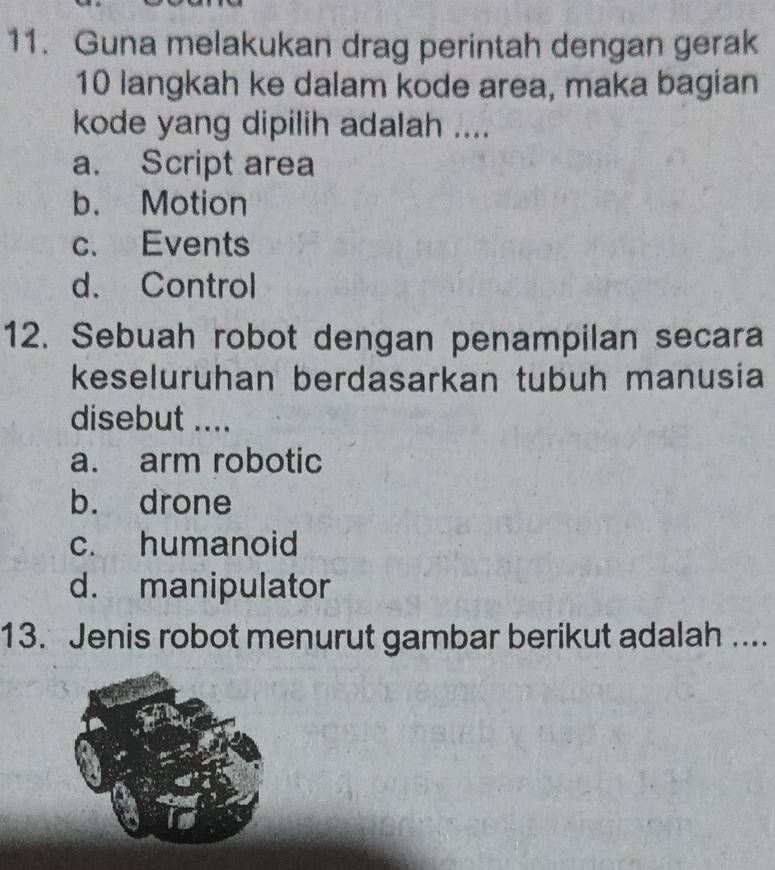 Guna melakukan drag perintah dengan gerak
10 langkah ke dalam kode area, maka bagian
kode yang dipilih adalah ....
a. Script area
b. Motion
c. Events
d. Control
12. Sebuah robot dengan penampilan secara
keseluruhan berdasarkan tubuh manusia
disebut ....
a. arm robotic
b. drone
c. humanoid
d. manipulator
13. Jenis robot menurut gambar berikut adalah ....