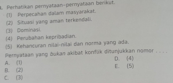 Perhatikan pernyataan-pernyataan berikut.
(1) Perpecahan dalam masyarakat.
(2) Situasi yang aman terkendali.
(3) Dominasi.
(4) Perubahan kepribadian.
(5) Kehancuran nilai-nilai dan norma yang ada.
Pernyataan yang bukan akibat konflik ditunjukkan nomor ....
D. (4)
A. (1)
E. (5)
B. (2)
C. (3)