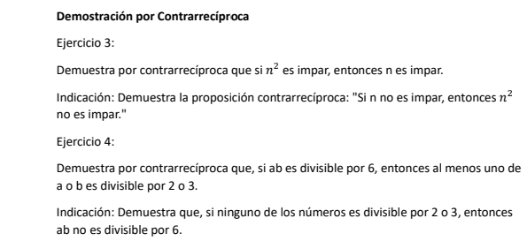 Demostración por Contrarrecíproca 
Ejercicio 3: 
Demuestra por contrarrecíproca que si n^2 es impar, entonces n es impar. 
Indicación: Demuestra la proposición contrarrecíproca: "Si n no es impar, entonces n^2
no es impar." 
Ejercicio 4: 
Demuestra por contrarrecíproca que, si ab es divisible por 6, entonces al menos uno de 
a o b es divisible por 2 o 3. 
Indicación: Demuestra que, si ninguno de los números es divisible por 2 o 3, entonces 
ab no es divisible por 6.