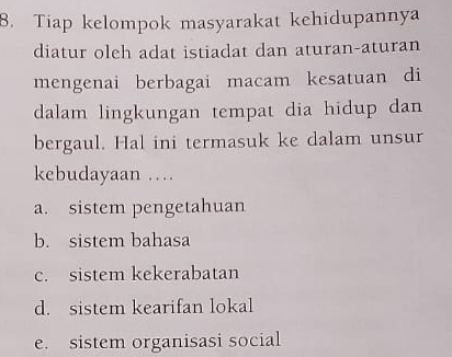 Tiap kelompok masyarakat kehidupannya
diatur oleh adat istiadat dan aturan-aturan
mengenai berbagai macam kesatuan di
dalam lingkungan tempat dia hidup dan
bergaul. Hal ini termasuk ke dalam unsur
kebudayaan …
a. sistem pengetahuan
b. sistem bahasa
c. sistem kekerabatan
d. sistem kearifan lokal
e. sistem organisasi social