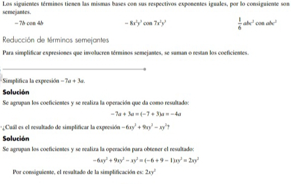 Los siguientes términos tienen las mismas bases con sus respectivos exponentes iguales, por lo consiguiente son 
semejantes.
-7bcon 4b
-8x^2y^3con7x^2y^3
 1/6 abc^2conabc^2
Reducción de términos semejantes 
Para simplificar expresiones que involucren términos semejantes, se suman o restan los coeficientes. 
Simplifica la expresión -7a+3a. 
Solución 
Se agrupan los coeficientes y se realiza la operación que da como resultado:
-7a+3a=(-7+3)a=-4a
*¿Cuál es el resultado de simplificar la expresión -6xy^2+9xy^2-xy^2 ? 
Solución 
Se agrupan los coeficientes y se realiza la operación para obtener el resultado:
-6xy^2+9xy^2-xy^2=(-6+9-1)xy^2=2xy^2
Por consiguiente, el resultado de la simplificación es: 2xy^2