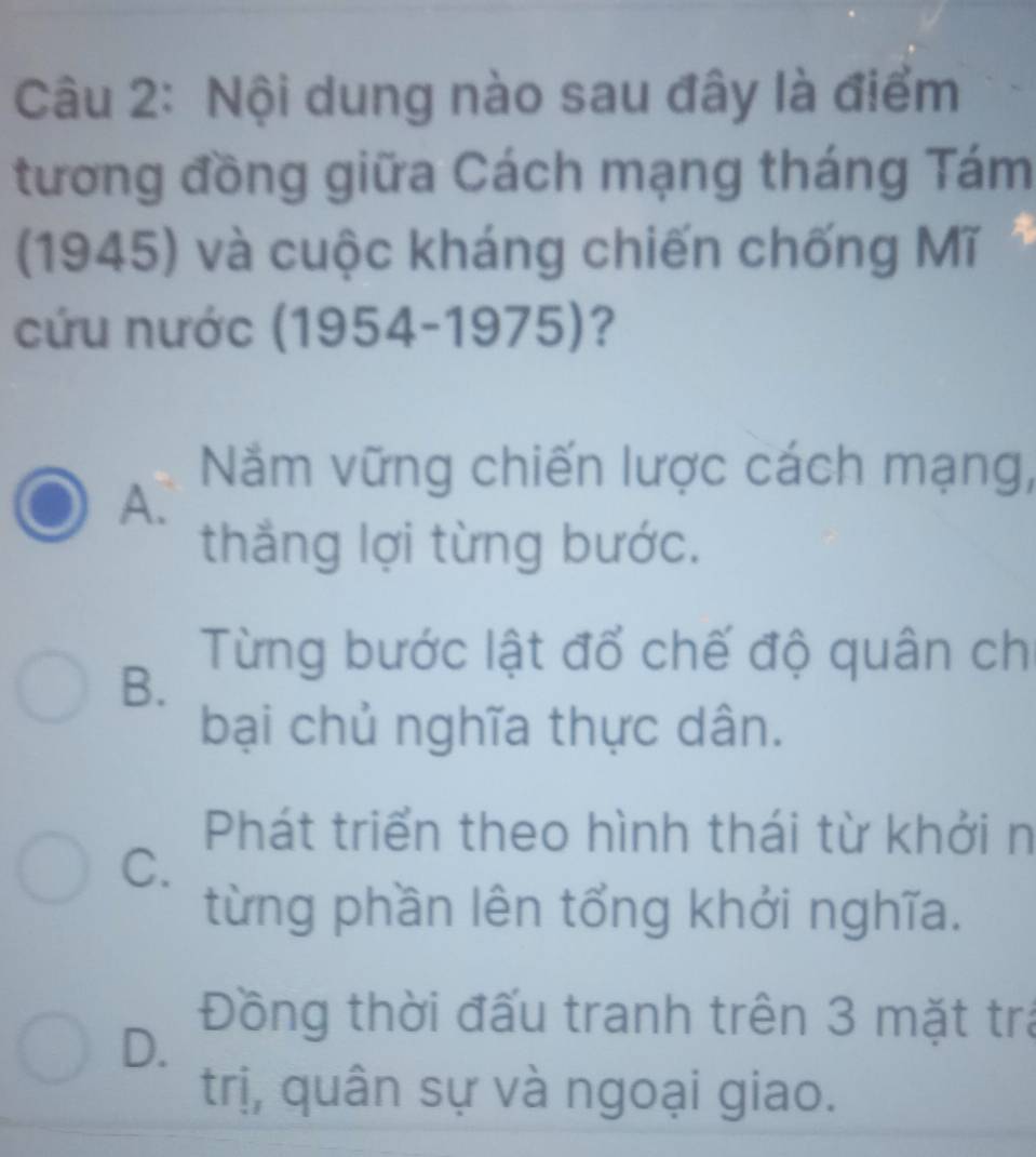 Nội dung nào sau đây là điểm
tương đồng giữa Cách mạng tháng Tám
(1945) và cuộc kháng chiến chống Mĩ
cứu nước (1954-1975)?
Năm vững chiến lược cách mạng,
A.
thắng lợi từng bước.
Từng bước lật đổ chế độ quân ch
B.
bại chủ nghĩa thực dân.
Phát triển theo hình thái từ khởi n
C.
từng phần lên tổng khởi nghĩa.
D.
Đồng thời đấu tranh trên 3 mặt trá
trị, quân sự và ngoại giao.