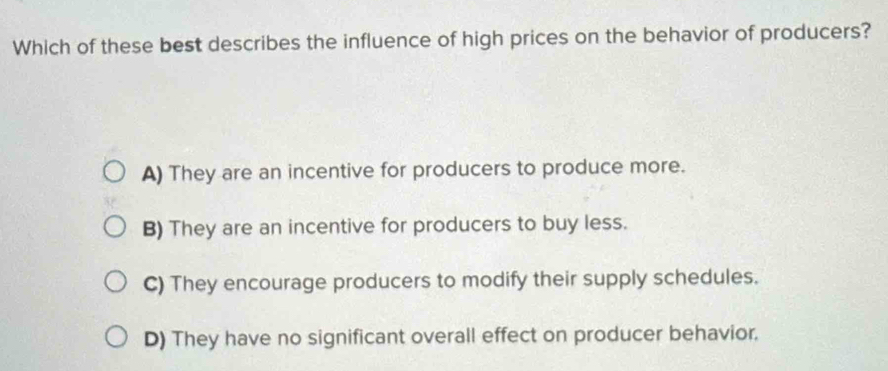 Which of these best describes the influence of high prices on the behavior of producers?
A) They are an incentive for producers to produce more.
B) They are an incentive for producers to buy less.
C) They encourage producers to modify their supply schedules.
D) They have no significant overall effect on producer behavior.