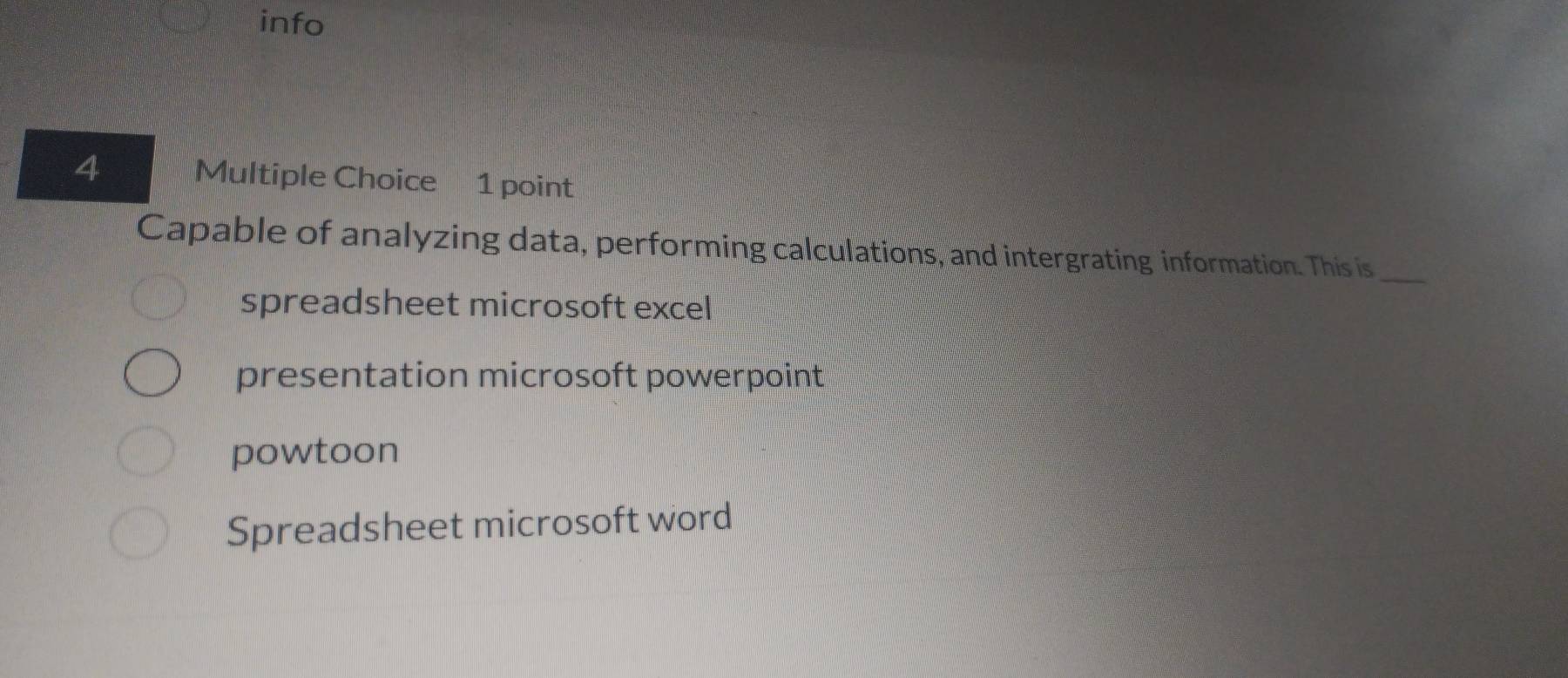 info
4 Multiple Choice 1 point
Capable of analyzing data, performing calculations, and intergrating information. This is_
spreadsheet microsoft excel
presentation microsoft powerpoint
powtoon
Spreadsheet microsoft word