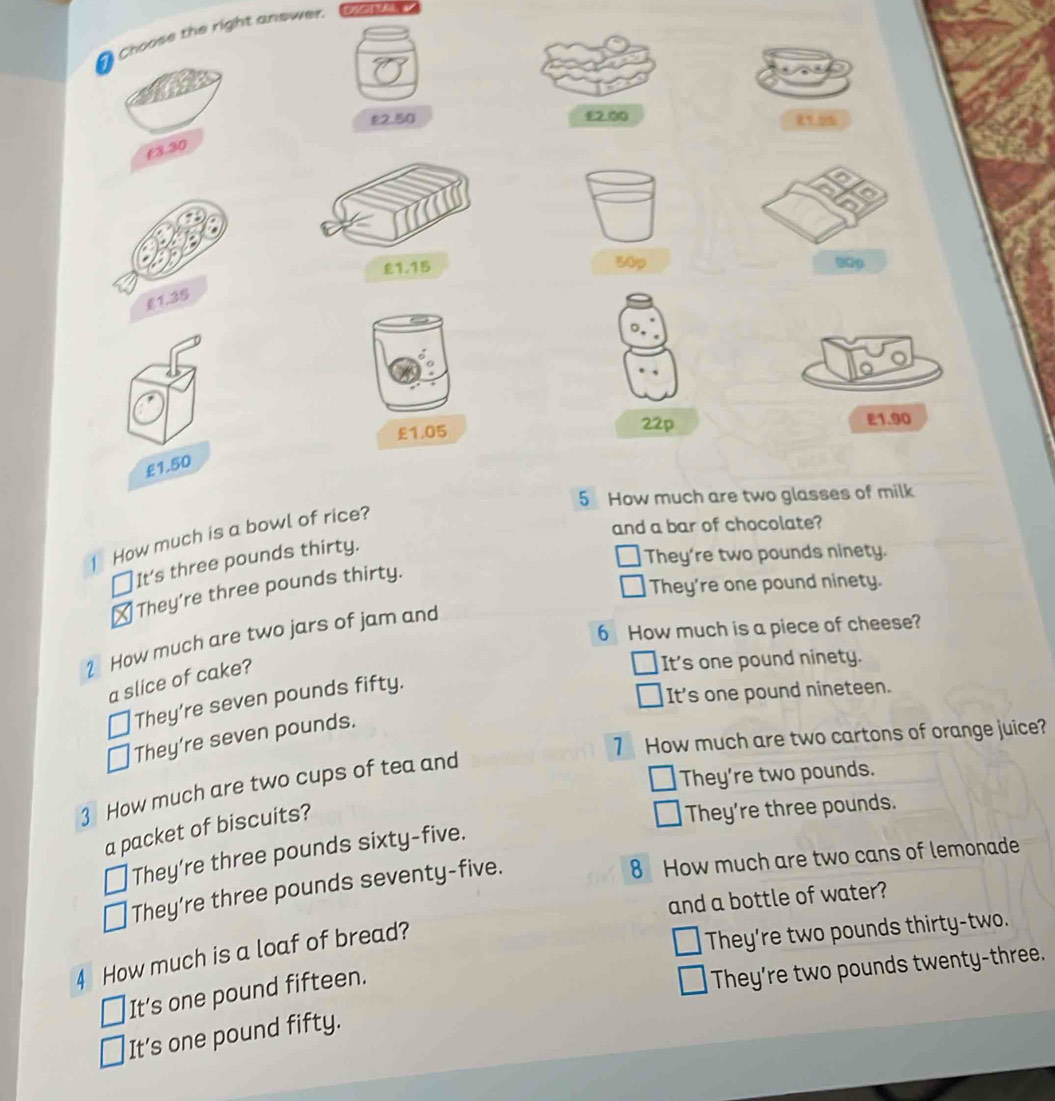 Choose the right answer.
£2.50 £2.00
0.0%
£3.30
50p
£1.15 00p
£1.35
£1.05 22p E1.90
£1.50
5 How much are two glasses of milk
and a bar of chocolate?
1 How much is a bowl of rice?
It’s three pounds thirty.
They're two pounds ninety.
They're one pound ninety.
They’re three pounds thirty.
6 How much is a piece of cheese?
2 How much are two jars of jam and
a slice of cake?
It's one pound ninety.
They’re seven pounds fifty.
It's one pound nineteen.
7 How much are two cartons of orange juice?
They're seven pounds.
They're two pounds.
3 How much are two cups of tea and
a packet of biscuits?
They're three pounds.
They’re three pounds sixty-five.
They’re three pounds seventy-five.
8 How much are two cans of lemonade
and a bottle of water?
4 How much is a loaf of bread?
They're two pounds thirty-two.
It’s one pound fifteen.
They're two pounds twenty-three.
It’s one pound fifty.